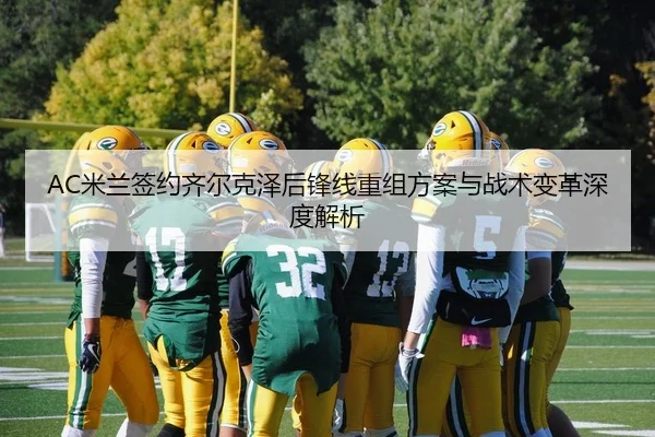 AC米兰签约齐尔克泽后锋线重组方案与战术变革深度解析