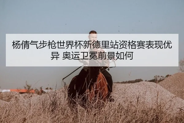 杨倩气步枪世界杯新德里站资格赛表现优异 奥运卫冕前景如何